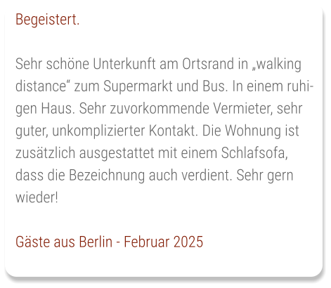Begeistert.  Sehr schöne Unterkunft am Ortsrand in „walking distance“ zum Supermarkt und Bus. In einem ruhigen Haus. Sehr zuvorkommende Vermieter, sehr guter, unkomplizierter Kontakt. Die Wohnung ist zusätzlich ausgestattet mit einem Schlafsofa, dass die Bezeichnung auch verdient. Sehr gern wieder!  Gäste aus Berlin - Februar 2025