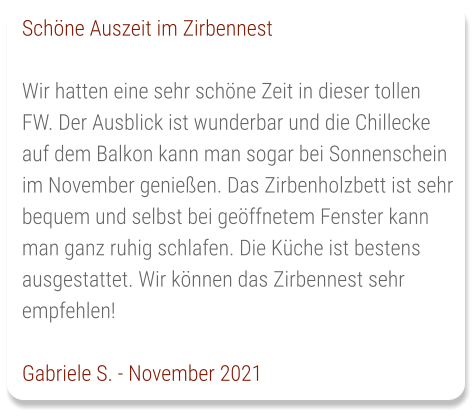 Schöne Auszeit im Zirbennest  Wir hatten eine sehr schöne Zeit in dieser tollen FW. Der Ausblick ist wunderbar und die Chillecke auf dem Balkon kann man sogar bei Sonnenschein im November genießen. Das Zirbenholzbett ist sehr bequem und selbst bei geöffnetem Fenster kann man ganz ruhig schlafen. Die Küche ist bestens ausgestattet. Wir können das Zirbennest sehr empfehlen!  Gabriele S. - November 2021
