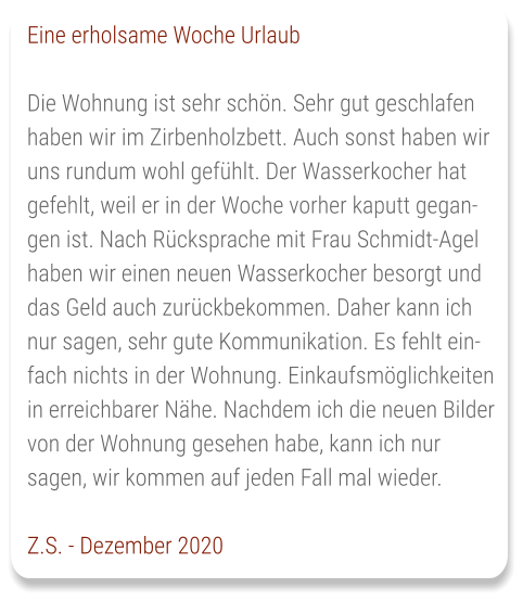 Eine erholsame Woche Urlaub  Die Wohnung ist sehr schön. Sehr gut geschlafen haben wir im Zirbenholzbett. Auch sonst haben wir uns rundum wohl gefühlt. Der Wasserkocher hat gefehlt, weil er in der Woche vorher kaputt gegangen ist. Nach Rücksprache mit Frau Schmidt-Agel haben wir einen neuen Wasserkocher besorgt und das Geld auch zurückbekommen. Daher kann ich nur sagen, sehr gute Kommunikation. Es fehlt einfach nichts in der Wohnung. Einkaufsmöglichkeiten in erreichbarer Nähe. Nachdem ich die neuen Bilder von der Wohnung gesehen habe, kann ich nur sagen, wir kommen auf jeden Fall mal wieder.  Z.S. - Dezember 2020