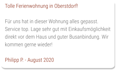 Tolle Ferienwohnung in Oberstdorf!  Für uns hat in dieser Wohnung alles gepasst. Service top. Lage sehr gut mit Einkaufsmöglichkeit direkt vor dem Haus und guter Busanbindung. Wir kommen gerne wieder!  Philipp P. - August 2020