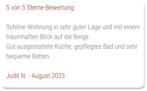 5 von 5 Sterne-Bewertung:  Schöne Wohnung in sehr guter Lage und mit einem traumhaften Blick auf die Berge. Gut ausgestattete Küche, gepflegtes Bad und sehr bequeme Betten.  Judit N. - August 2023
