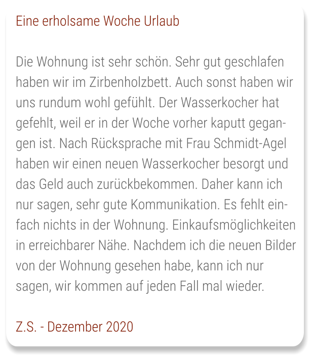 Eine erholsame Woche Urlaub  Die Wohnung ist sehr schön. Sehr gut geschlafen haben wir im Zirbenholzbett. Auch sonst haben wir uns rundum wohl gefühlt. Der Wasserkocher hat gefehlt, weil er in der Woche vorher kaputt gegangen ist. Nach Rücksprache mit Frau Schmidt-Agel haben wir einen neuen Wasserkocher besorgt und das Geld auch zurückbekommen. Daher kann ich nur sagen, sehr gute Kommunikation. Es fehlt einfach nichts in der Wohnung. Einkaufsmöglichkeiten in erreichbarer Nähe. Nachdem ich die neuen Bilder von der Wohnung gesehen habe, kann ich nur sagen, wir kommen auf jeden Fall mal wieder.  Z.S. - Dezember 2020