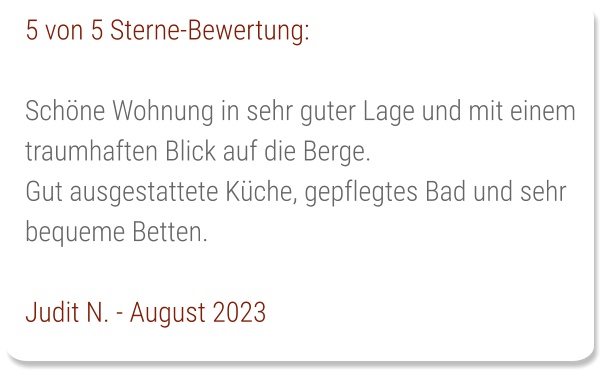 5 von 5 Sterne-Bewertung:  Schöne Wohnung in sehr guter Lage und mit einem traumhaften Blick auf die Berge. Gut ausgestattete Küche, gepflegtes Bad und sehr bequeme Betten.  Judit N. - August 2023