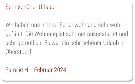 Sehr schöner Urlaub  Wir haben uns in Ihrer Ferienwohnung sehr wohl gefühlt. Die Wohnung ist sehr gut ausgestattet und sehr gemütlich. Es war ein sehr schöner Urlaub in Oberstdorf.  Familie H. - Februar 2024