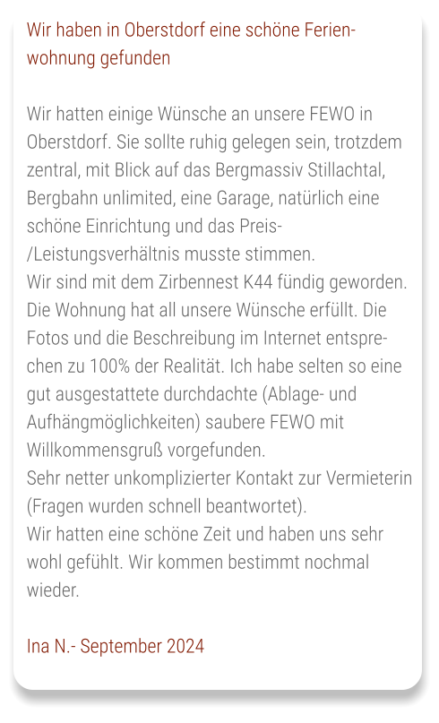 Wir haben in Oberstdorf eine schöne Ferien-wohnung gefunden  Wir hatten einige Wünsche an unsere FEWO in Oberstdorf. Sie sollte ruhig gelegen sein, trotzdem zentral, mit Blick auf das Bergmassiv Stillachtal, Bergbahn unlimited, eine Garage, natürlich eine schöne Einrichtung und das Preis-/Leistungsverhältnis musste stimmen. Wir sind mit dem Zirbennest K44 fündig geworden. Die Wohnung hat all unsere Wünsche erfüllt. Die Fotos und die Beschreibung im Internet entsprechen zu 100% der Realität. Ich habe selten so eine gut ausgestattete durchdachte (Ablage- und Aufhängmöglichkeiten) saubere FEWO mit Willkommensgruß vorgefunden. Sehr netter unkomplizierter Kontakt zur Vermieterin (Fragen wurden schnell beantwortet). Wir hatten eine schöne Zeit und haben uns sehr wohl gefühlt. Wir kommen bestimmt nochmal wieder.  Ina N.- September 2024